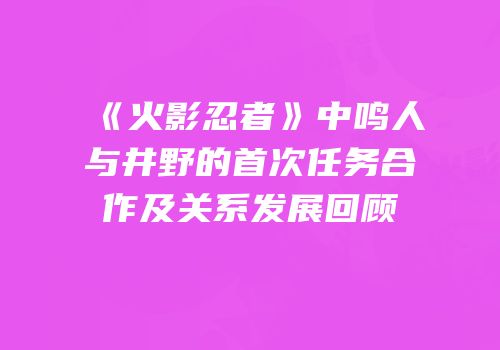 《火影忍者》中鸣人与井野的首次任务合作及关系发展回顾