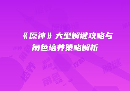 《原神》大型解谜攻略与角色培养策略解析