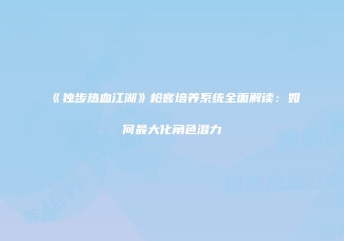 《独步热血江湖》枪客培养系统全面解读：如何最大化角色潜力