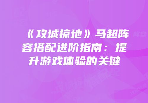 《攻城掠地》马超阵容搭配进阶指南:提升游戏体验的关键
