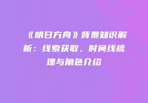 《明日方舟》背景知识解析：线索获取、时间线梳理与角色介绍