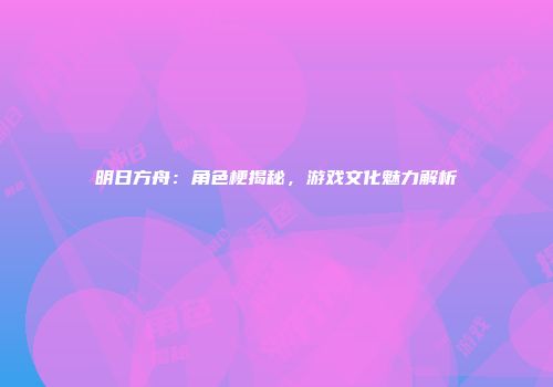 明日方舟：角色梗揭秘，游戏文化魅力解析