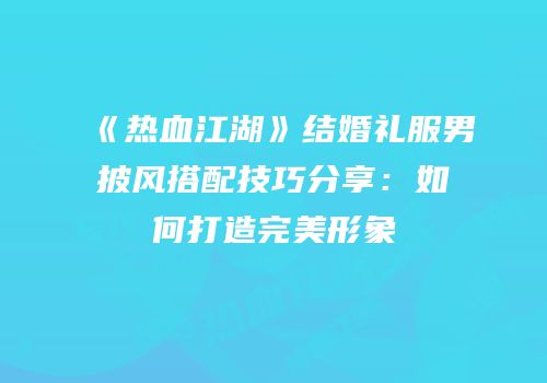 《热血江湖》结婚礼服男披风搭配技巧分享：如何打造完美形象
