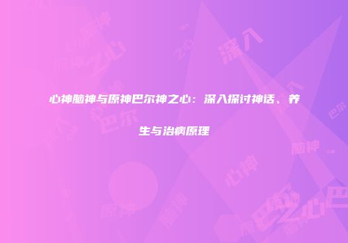 心神脑神与原神巴尔神之心：深入探讨神话、养生与治病原理
