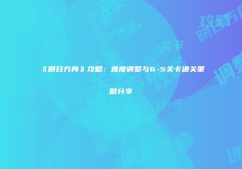 《明日方舟》攻略：难度调整与6-5关卡通关策略分享