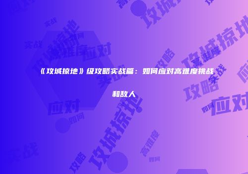 《攻城掠地》级攻略实战篇：如何应对高难度挑战和敌人