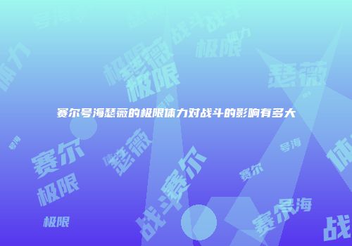 赛尔号海瑟薇的极限体力对战斗的影响有多大