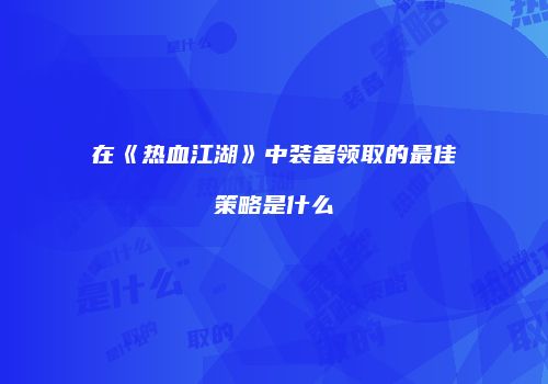 在《热血江湖》中装备领取的最佳策略是什么