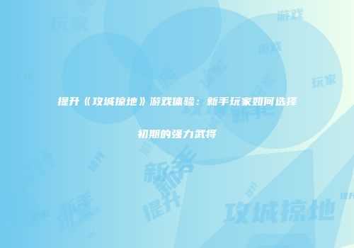 提升《攻城掠地》游戏体验：新手玩家如何选择初期的强力武将