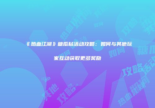 《热血江湖》糖瓜粘活动攻略：如何与其他玩家互动获取更多奖励