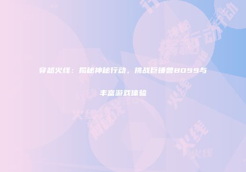 穿越火线：揭秘神秘行动，挑战巨锤兽BOSS与丰富游戏体验