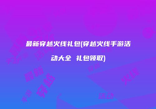 最新穿越火线礼包(穿越火线手游活动大全 礼包领取)