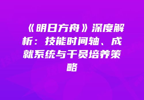 《明日方舟》深度解析：技能时间轴、成就系统与干员培养策略