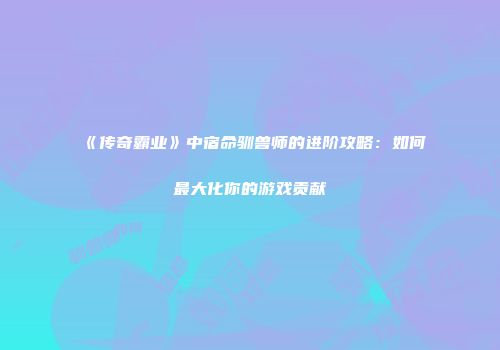 《传奇霸业》中宿命驯兽师的进阶攻略：如何最大化你的游戏贡献