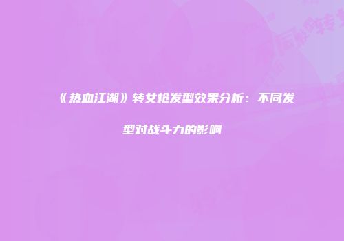 《热血江湖》转女枪发型效果分析：不同发型对战斗力的影响