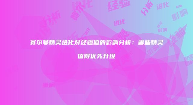 赛尔号精灵进化对经验值的影响分析：哪些精灵值得优先升级