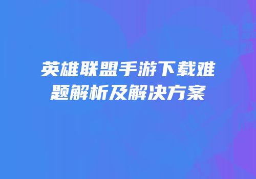 英雄联盟手游下载难题解析及解决方案