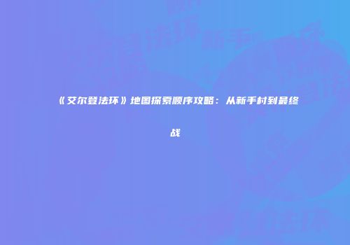 《艾尔登法环》地图探索顺序攻略：从新手村到最终战