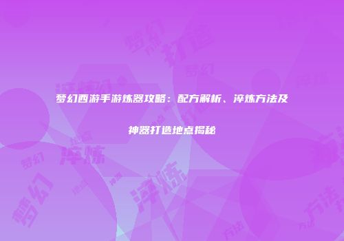 梦幻西游手游炼器攻略：配方解析、淬炼方法及神器打造地点揭秘