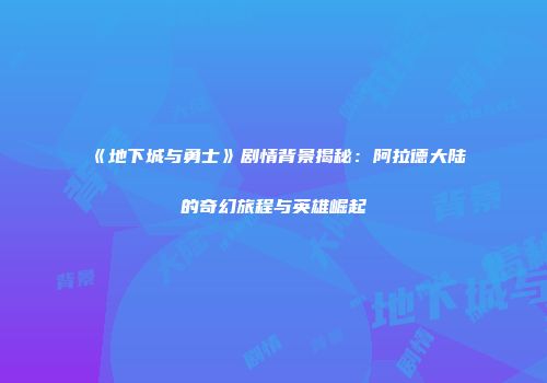 《地下城与勇士》剧情背景揭秘：阿拉德大陆的奇幻旅程与英雄崛起