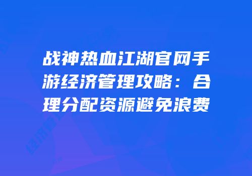 战神热血江湖官网手游经济管理攻略：合理分配资源避免浪费
