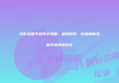 火影忍者手游月卡攻略：福袋购买、价值解析及新手活动性价比