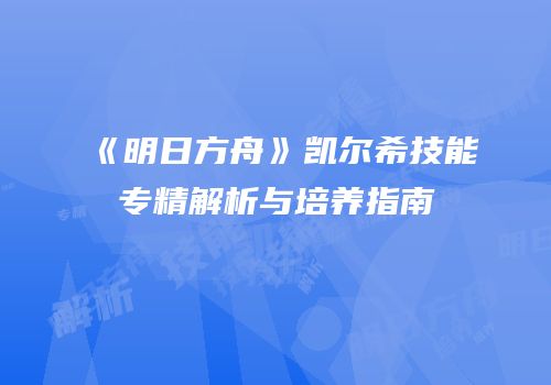 《明日方舟》凯尔希技能专精解析与培养指南