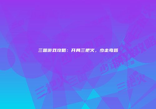 三国游戏攻略：开局三把火，少走弯路