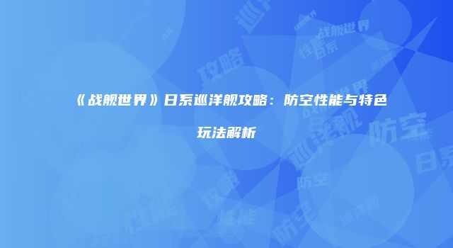 《战舰世界》日系巡洋舰攻略：防空性能与特色玩法解析