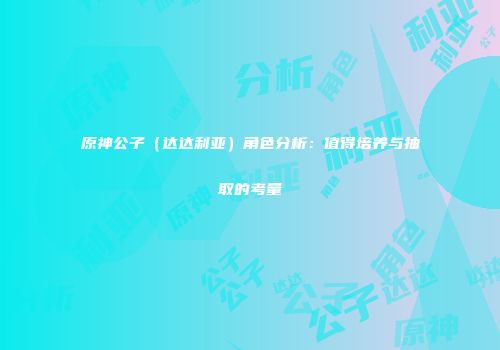 原神公子（达达利亚）角色分析：值得培养与抽取的考量