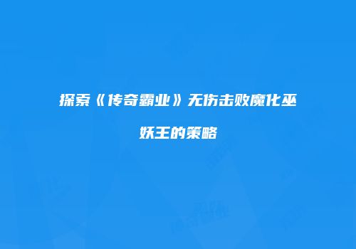 探索《传奇霸业》无伤击败魔化巫妖王的策略
