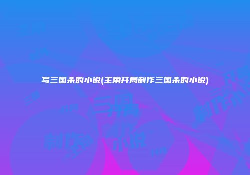 写三国杀的小说(主角开局制作三国杀的小说)