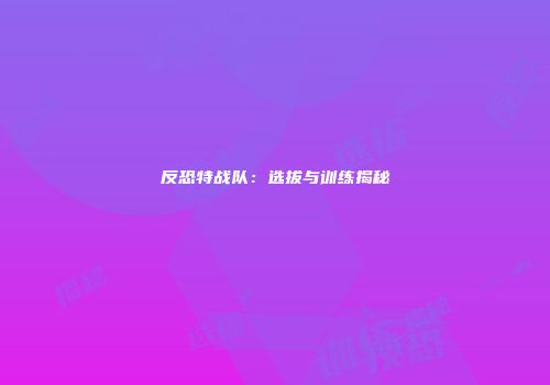 反恐特战队：选拔与训练揭秘