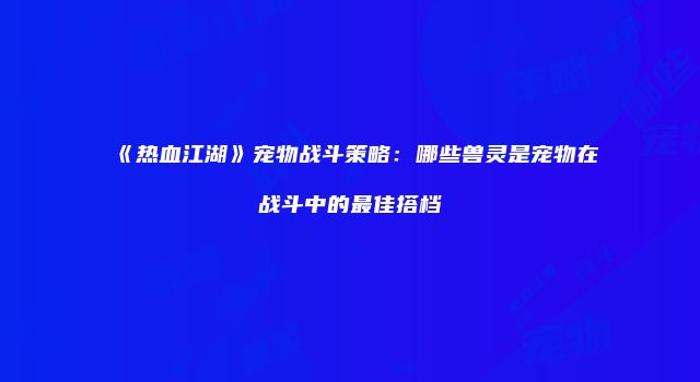 《热血江湖》宠物战斗策略：哪些兽灵是宠物在战斗中的最佳搭档
