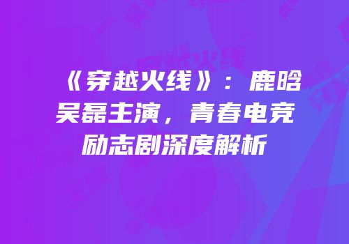 《穿越火线》：鹿晗吴磊主演，青春电竞励志剧深度解析