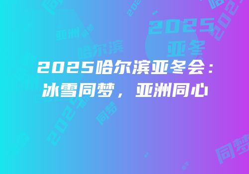 2025哈尔滨亚冬会：冰雪同梦，亚洲同心
