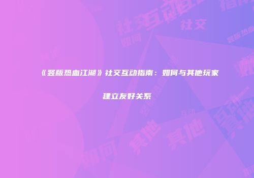 《竖版热血江湖》社交互动指南：如何与其他玩家建立友好关系