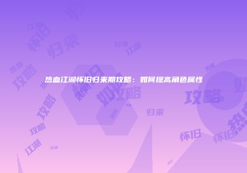 热血江湖怀旧归来期攻略：如何提高角色属性