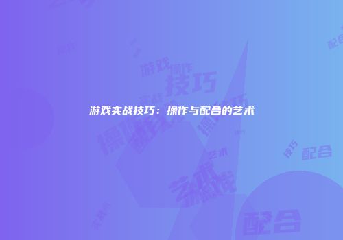 游戏实战技巧：操作与配合的艺术