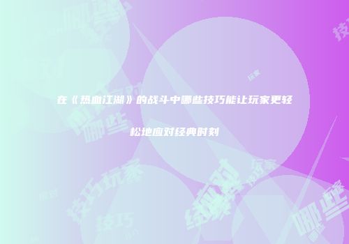 在《热血江湖》的战斗中哪些技巧能让玩家更轻松地应对经典时刻