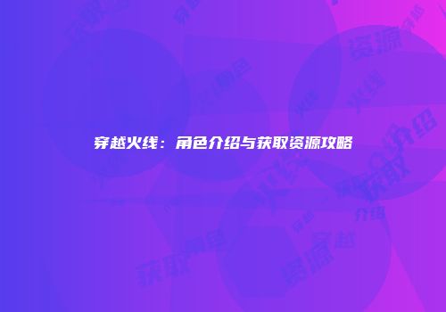 穿越火线：角色介绍与获取资源攻略