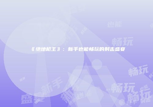 《绝地枪王》：新手也能畅玩的射击盛宴