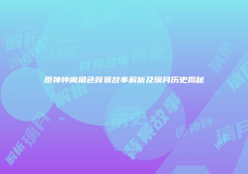 原神钟离角色背景故事解析及璃月历史揭秘