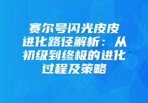 赛尔号闪光皮皮进化路径解析:从初级到终极的进化过程及策略