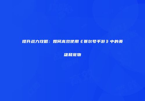 提升战力攻略:如何高效使用《赛尔号手游》中的英雄和宠物