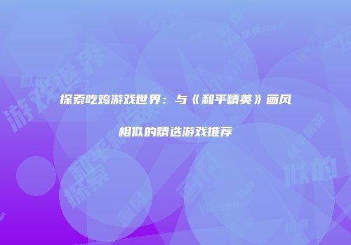 探索吃鸡游戏世界：与《和平精英》画风相似的精选游戏推荐