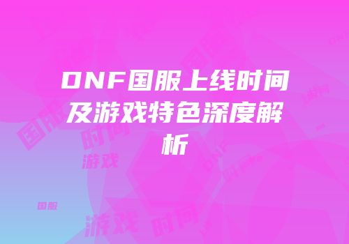 DNF国服上线时间及游戏特色深度解析