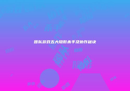团队游戏五大隐形杀手及协作秘诀