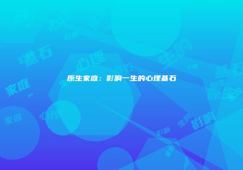 原生家庭：影响一生的心理基石