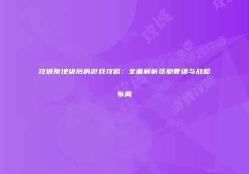 攻城掠地级后的游戏攻略：全面解析资源管理与战略布局